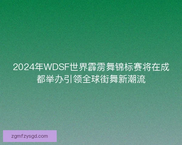 2024年WDSF世界霹雳舞锦标赛将在成都举办引领全球街舞新潮流