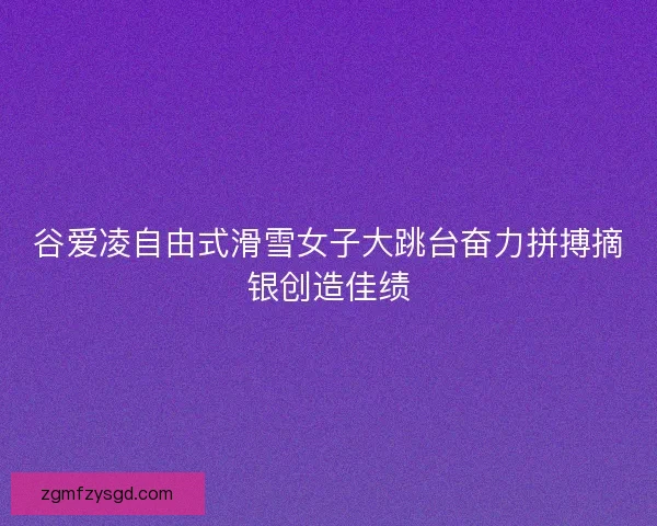 谷爱凌自由式滑雪女子大跳台奋力拼搏摘银创造佳绩