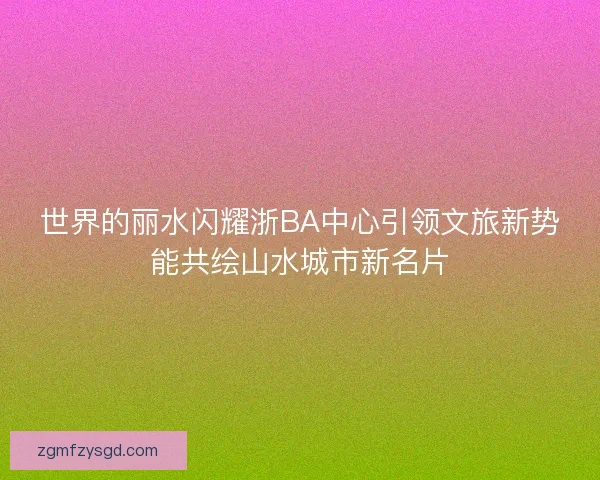 世界的丽水闪耀浙BA中心引领文旅新势能共绘山水城市新名片