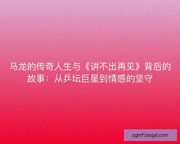 马龙的传奇人生与《讲不出再见》背后的故事：从乒坛巨星到情感的坚守