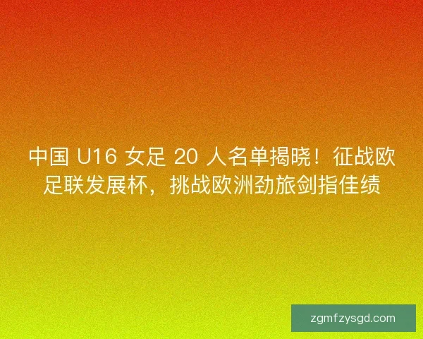 中国 U16 女足 20 人名单揭晓！征战欧足联发展杯，挑战欧洲劲旅剑指佳绩