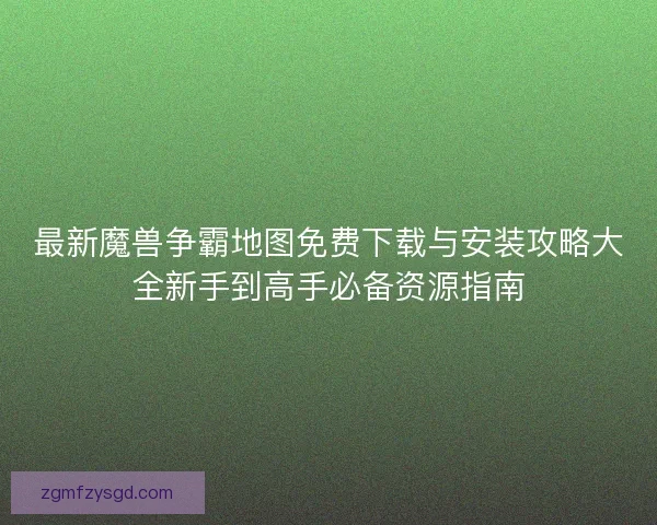 最新魔兽争霸地图免费下载与安装攻略大全新手到高手必备资源指南